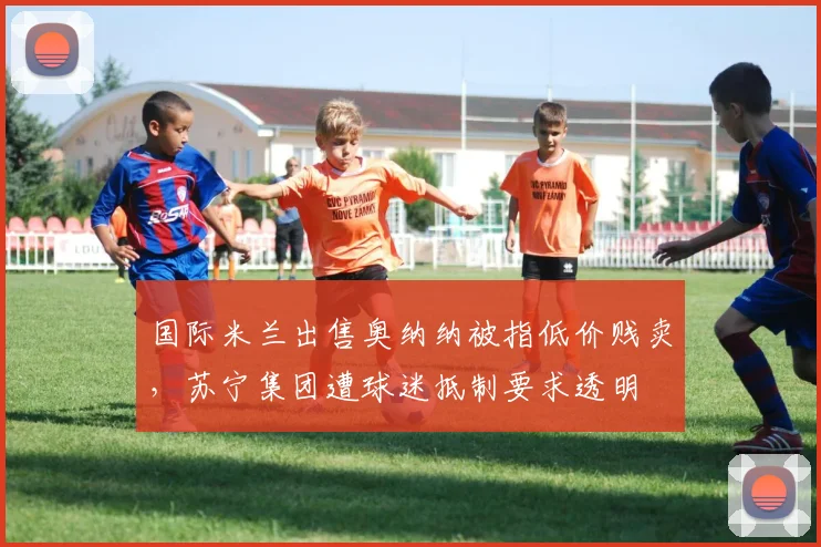 国际米兰出售奥纳纳被指低价贱卖，苏宁集团遭球迷抵制要求透明