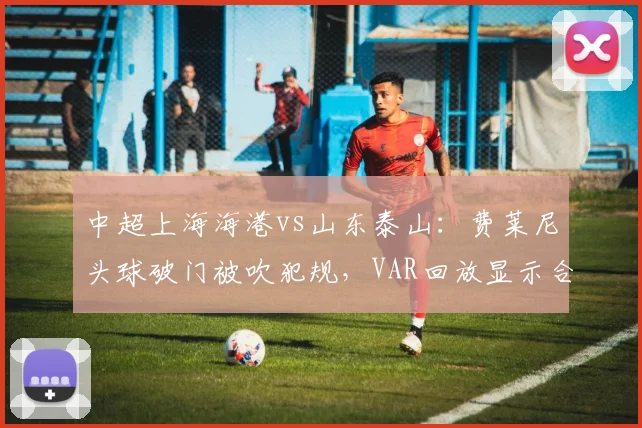 中超上海海港vs山东泰山：费莱尼头球破门被吹犯规，VAR回放显示合理冲撞引发争议