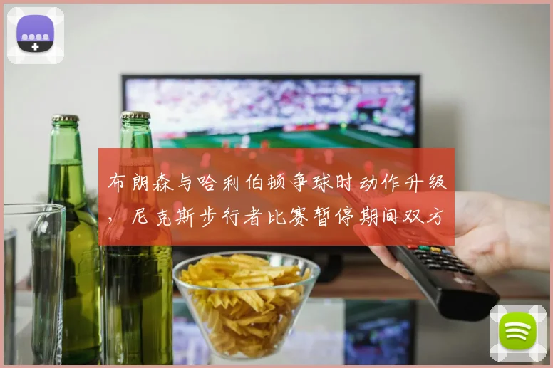 布朗森与哈利伯顿争球时动作升级，尼克斯步行者比赛暂停期间双方教练互呛