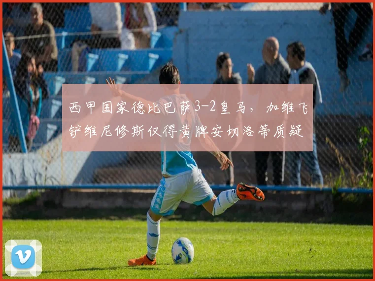 西甲国家德比巴萨3-2皇马，加维飞铲维尼修斯仅得黄牌安切洛蒂质疑判罚尺度